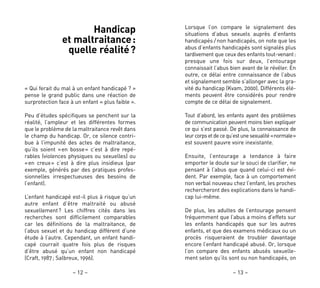 – 13 –– 12 –
Lorsque l’on compare le signalement des
situations d’abus sexuels auprès d’enfants
handicapés / non handicapés, on note que les
abus d’enfants handicapés sont signalés plus
tardivement que ceux des enfants tout-venant:
presque une fois sur deux, l’entourage
connaissait l’abus bien avant de le révéler. En
outre, ce délai entre connaissance de l’abus
et signalement semble s’allonger avec la gra-
vité du handicap (Kvam, 2000). Différents élé-
ments peuvent être considérés pour rendre
compte de ce délai de signalement.
Tout d’abord, les enfants ayant des problèmes
de communication peuvent moins bien expliquer
ce qui s’est passé. De plus, la connaissance de
leurcorpsetdecequ’estunesexualité«normale»
est souvent pauvre voire inexistante.
Ensuite, l’entourage a tendance à faire
emporter le doute sur le souci de clarifier, ne
pensant à l’abus que quand celui-ci est évi-
dent. Par exemple, face à un comportement
non verbal nouveau chez l’enfant, les proches
rechercheront des explications dans le handi-
cap lui-même.
De plus, les adultes de l’entourage pensent
fréquemment que l’abus a moins d’effets sur
les enfants handicapés que sur les autres
enfants, et que des examens médicaux ou un
procès risqueraient de troubler davantage
encore l’enfant handicapé abusé. Or, lorsque
l’on compare des enfants abusés sexuelle-
ment selon qu’ils sont ou non handicapés, on
Handicap
et maltraitance:
quelle réalité?
« Qui ferait du mal à un enfant handicapé ? »
pense le grand public dans une réaction de
surprotection face à un enfant « plus faible ».
Peu d’études spécifiques se penchent sur la
réalité, l’ampleur et les différentes formes
que le problème de la maltraitance revêt dans
le champ du handicap. Or, ce silence contri-
bue à l’impunité des actes de maltraitance,
qu’ils soient «en bosse» c’est à dire repé-
rables (violences physiques ou sexuelles) ou
«en creux» c’est à dire plus insidieux (par
exemple, générés par des pratiques profes-
sionnelles irrespectueuses des besoins de
l’enfant).
L’enfant handicapé est-il plus à risque qu’un
autre enfant d’être maltraité ou abusé
sexuellement? Les chiffres cités dans les
recherches sont difficilement comparables
car les définitions de la maltraitance, de
l’abus sexuel et du handicap diffèrent d’une
étude à l’autre. Cependant, un enfant handi-
capé courrait quatre fois plus de risques
d’être abusé qu’un enfant non handicapé
(Craft, 1987; Salbreux, 1996).
 