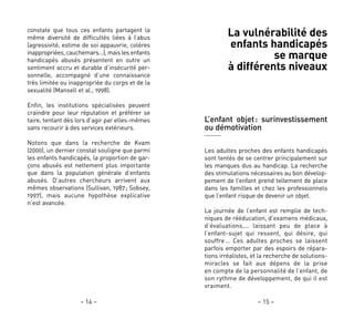 – 15 –– 14 –
La vulnérabilité des
enfants handicapés
se marque
à différents niveaux
L’enfant objet: surinvestissement
ou démotivation
Les adultes proches des enfants handicapés
sont tentés de se centrer principalement sur
les manques dus au handicap. La recherche
des stimulations nécessaires au bon dévelop-
pement de l’enfant prend tellement de place
dans les familles et chez les professionnels
que l’enfant risque de devenir un objet.
La journée de l’enfant est remplie de tech-
niques de rééducation, d’examens médicaux,
d’évaluations,… laissant peu de place à
l’enfant-sujet qui ressent, qui désire, qui
souffre… Ces adultes proches se laissent
parfois emporter par des espoirs de répara-
tions irréalistes, et la recherche de solutions-
miracles se fait aux dépens de la prise
en compte de la personnalité de l’enfant, de
son rythme de développement, de qui il est
vraiment.
constate que tous ces enfants partagent la
même diversité de difficultés liées à l’abus
(agressivité, estime de soi appauvrie, colères
inappropriées, cauchemars…), mais les enfants
handicapés abusés présentent en outre un
sentiment accru et durable d’insécurité per-
sonnelle, accompagné d’une connaissance
très limitée ou inappropriée du corps et de la
sexualité (Mansell et al., 1998).
Enfin, les institutions spécialisées peuvent
craindre pour leur réputation et préférer se
taire, tentant dès lors d’agir par elles-mêmes
sans recourir à des services extérieurs.
Notons que dans la recherche de Kvam
(2000), un dernier constat souligne que parmi
les enfants handicapés, la proportion de gar-
çons abusés est nettement plus importante
que dans la population générale d’enfants
abusés. D’autres chercheurs arrivent aux
mêmes observations (Sullivan, 1987; Sobsey,
1997), mais aucune hypothèse explicative
n’est avancée.
 