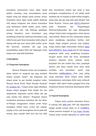 komunikasi antarmanusia hanya dapat terjadi

akan menyebutnya telepon lagi, tetapi ia akan

apabila seseorang yang menyampaikan pesan

terintegrasi...kesepakatannya di sini adalah untuk

kepada orang lain dengan tujuan tertentu, artinya

membuat alat ini menjadi se-tidak terlihat mungkin,

komunikasi hanya dapat terjadi apabila didukung

antara anda, dan apa yang anda ingin lakukan" kata

oleh adanya komponen atau elemen komunikasi

Sacha Wunsch- Vincent pada OECD (Organisasi

yang diantaranya adalah sumber, pesan, media,

untuk

penerima dan efek. Ada beberapa pandangan

Ekonomi).Kebanyakan alat yang dikategorikan

tentang

yang

sebagai telepon pintar menggunakan sistem operasi

mendukung terjadi dan terjalinnya komunikasi yang

yang berbeda. Dalam hal fitur, kebanyakan telepon

efektif.secara garis besar komunikasi telah cukup di

pintar

dukung oleh tiga unsur utama yakni sumber, pesan

dengan fungsi pengatur personal yang lengkap.

dan

banyaknya

penerima,

unsur

sementara

komunikasi

ada

juga

Kerjasama

mendukung

dan

Pengembangan

sepenuhnya

fasilitas

surel

yang Fungsi lainnya dapat menyertakan miniatur papan

menambahkan umpan balik dan lingkungan selain

ketik QWERTY, layar sentuh atau D- pad, kamera,

ketiga unsur yang telah disebutkan.

pengaturan daftar nama, penghitung kecepatan,
navigasi piranti lunak dan keras, kemampuan

2.Smartphone
2.1 Pengertian Smartphone

membaca

dokumen

bisnis,

pemutar

musik,

penjelajah foto dan melihat klip video, penjelajah
internet, atau hanya sekedar akses aman untuk

Menurut Wikipedia belum ada kesepakatan
dalam industri ini mengenai apa yang membuat

membuka

surel

perusahaan,

seperti

yang

ditawarkan olehBlackBerry. Fitur yang paling

telepon menjadi “pintar”, dan pengertian dari sering ditemukan dalam telepon pintar adalah
telepon pintar itu pun berubah mengikuti waktu. kemampuannya menyimpan daftar nama sebanyak
Menurut David Wood, Wakil Presiden Eksekutif

mungkin, tidak seperti telepon genggam biasa yang

PT Symbian OS, “Telepon pintar dapat dibedakan

mempunyai batasan maksimum penyimpanan daftar

dengan telepon genggam biasa dengan dua cara

nama.

fundamental: bagaimana mereka dibuat dan apa
yang mereka bisa lakukan.” Pengertian lainnya
memberikan penekanan berbedaan dari dua faktor
ini“Dengan menggunakan telepon pintar hanya
merupakan sebuah hanya evolusi dari jenjangjenjang evolusi, jadi kemungkinan alat ini pada titik
tertentu...akan menjadi lebih kecil dan kita tidak

2.2 Sejarah Smartphone
Telepon pintar pertama dinamakan Simon;
di rancang oleh IBM pada 1992 dan dipamerkan
sebagai produk konsep tahun itu di COMDEX,
sebuah pameran komputer di Las Vegas, Nevada.
Telepon pintar tersebut dipasarkan ke publik pada

 