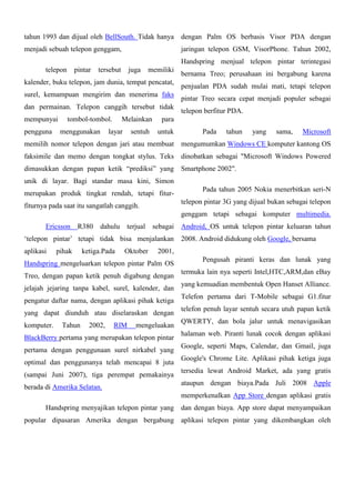 tahun 1993 dan dijual oleh BellSouth. Tidak hanya

dengan Palm OS berbasis Visor PDA dengan

menjadi sebuah telepon genggam,

jaringan telepon GSM, VisorPhone. Tahun 2002,
Handspring menjual telepon pintar terintegasi

telepon

pintar

tersebut

juga

memiliki

kalender, buku telepon, jam dunia, tempat pencatat,
surel, kemampuan mengirim dan menerima faks
dan permainan. Telepon canggih tersebut tidak
mempunyai
pengguna

tombol-tombol.
menggunakan

Melainkan

layar

sentuh

bernama Treo; perusahaan ini bergabung karena
penjualan PDA sudah mulai mati, tetapi telepon
pintar Treo secara cepat menjadi populer sebagai
telepon berfitur PDA.

para
untuk

Pada

tahun

yang

sama,

Microsoft

memilih nomor telepon dengan jari atau membuat

mengumumkan Windows CE komputer kantong OS

faksimile dan memo dengan tongkat stylus. Teks

dinobatkan sebagai "Microsoft Windows Powered

dimasukkan dengan papan ketik “prediksi” yang

Smartphone 2002".

unik di layar. Bagi standar masa kini, Simon
merupakan produk tingkat rendah, tetapi fitur-

Pada tahun 2005 Nokia menerbitkan seri-N
telepon pintar 3G yang dijual bukan sebagai telepon

fiturnya pada saat itu sangatlah canggih.

genggam tetapi sebagai komputer multimedia.
Ericsson

R380

dahulu

terjual

sebagai

„telepon pintar‟ tetapi tidak bisa menjalankan
aplikasi

pihak

ketiga.Pada

Oktober

Treo, dengan papan ketik penuh digabung dengan
jelajah jejaring tanpa kabel, surel, kalender, dan
pengatur daftar nama, dengan aplikasi pihak ketiga
yang dapat diunduh atau diselaraskan dengan
Tahun

2002,

RIM

2008. Android didukung oleh Google, bersama

2001,

Handspring mengeluarkan telepon pintar Palm OS

komputer.

Android, OS untuk telepon pintar keluaran tahun

mengeluakan

BlackBerry pertama yang merupakan telepon pintar
pertama dengan penggunaan surel nirkabel yang
optimal dan penggunanya telah mencapai 8 juta
(sampai Juni 2007), tiga perempat pemakainya
berada di Amerika Selatan.

Pengusah piranti keras dan lunak yang
termuka lain nya seperti Intel,HTC,ARM,dan eBay
yang kemuadian membentuk Open Hanset Alliance.
Telefon pertama dari T-Mobile sebagai G1.fitur
telefon penuh layar sentuh secara utuh papan ketik
QWERTY, dan bola jalur untuk menavigasikan
halaman web. Piranti lunak cocok dengan aplikasi
Google, seperti Maps, Calendar, dan Gmail, juga
Google's Chrome Lite. Aplikasi pihak ketiga juga
tersedia lewat Android Market, ada yang gratis
ataupun dengan biaya.Pada Juli 2008 Apple
memperkenalkan App Store dengan aplikasi gratis

Handspring menyajikan telepon pintar yang

dan dengan biaya. App store dapat menyampaikan

popular dipasaran Amerika dengan bergabung aplikasi telepon pintar yang dikembangkan oleh

 