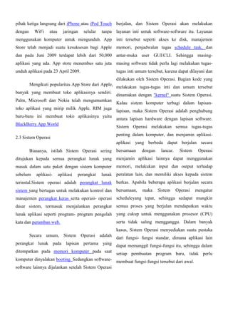 pihak ketiga langsung dari iPhone atau iPod Touch

berjalan, dan Sistem Operasi akan melakukan

dengan

layanan inti untuk software-software itu. Layanan

WiFi

atau

jaringan

selular

tanpa

menggunakan komputer untuk mengunduh. App inti tersebut seperti akses ke disk, manajemen
Store telah menjadi suatu kesuksesan bagi Apple

memori, penjadwalan tugas schedule task, dan

dan pada Juni 2009 terdapat lebih dari 50,000

antar-muka user GUI/CLI. Sehingga masing-

aplikasi yang ada. App store menembus satu juta

masing software tidak perlu lagi melakukan tugas-

unduh aplikasi pada 23 April 2009.

tugas inti umum tersebut, karena dapat dilayani dan
dilakukan oleh Sistem Operasi. Bagian kode yang

Mengikuti popularitas App Store dari Apple,
banyak yang membuat toko aplikasinya sendiri.
Palm, Microsoft dan Nokia telah mengumumkan
toko aplikasi yang mirip milik Apple. RIM juga
baru-baru ini membuat toko aplikasinya yaitu
BlackBerry App World

melakukan tugas-tugas inti dan umum tersebut
dinamakan dengan "kernel" suatu Sistem Operasi.
Kalau sistem komputer terbagi dalam lapisanlapisan, maka Sistem Operasi adalah penghubung
antara lapisan hardware dengan lapisan software.
Sistem Operasi melakukan semua tugas-tugas
penting dalam komputer, dan menjamin aplikasi-

2.3 Sistem Operasi

aplikasi yang berbeda dapat berjalan secara
Biasanya, istilah Sistem Operasi sering

bersamaan

dengan

lancar.

Sistem

Operasi

ditujukan kepada semua perangkat lunak yang

menjamin aplikasi lainnya dapat menggunakan

masuk dalam satu paket dengan sistem komputer

memori, melakukan input dan output terhadap

sebelum

aplikasi-

aplikasi

perangkat

lunak peralatan lain, dan memiliki akses kepada sistem

terinstal.Sistem operasi adalah perangkat lunak berkas. Apabila beberapa aplikasi berjalan secara
sistem yang bertugas untuk melakukan kontrol dan

bersamaan,

maka

Sistem

Operasi

mengatur

manajemen perangkat keras serta operasi- operasi scheduleyang tepat, sehingga sedapat mungkin
dasar sistem, termasuk menjalankan perangkat

semua proses yang berjalan mendapatkan waktu

lunak aplikasi seperti program- program pengolah yang cukup untuk menggunakan prosesor (CPU)
serta tidak saling mengganggu. Dalam banyak

kata dan peramban web.

kasus, Sistem Operasi menyediakan suatu pustaka
Secara

umum, Sistem

Operasi

adalah

perangkat lunak pada lapisan pertama yang
ditempatkan pada memori komputer pada saat

dari fungsi- fungsi standar, dimana aplikasi lain
dapat memanggil fungsi-fungsi itu, sehingga dalam

setiap pembuatan program baru, tidak perlu
komputer dinyalakan booting. Sedangkan software- membuat fungsi-fungsi tersebut dari awal.
software lainnya dijalankan setelah Sistem Operasi

 