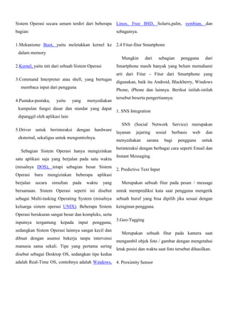 Sistem Operasi secara umum terdiri dari beberapa

Linux, Free BSD, Solaris,palm, symbian, dan

bagian:

sebagainya.

1.Mekanisme Boot, yaitu meletakkan kernel ke 2.4 Fitur-fitur Smartphone
dalam memory
Mungkin
2.Kernel, yaitu inti dari sebuah Sistem Operasi

dari

sebagian

pengguna

dari

Smartphone masih banyak yang belum memahami
arti dari Fitur - Fitur dari Smartphone yang

3.Command Interpreter atau shell, yang bertugas
membaca input dari pengguna
4.Pustaka-pustaka,

yaitu

digunakan, baik itu Android, Blackberry, Windows
Phone, iPhone dan lainnya. Berikut istilah-istilah

yang

menyediakan

kumpulan fungsi dasar dan standar yang dapat

tersebut beserta pengertiannya:
1. SNS Integration

dipanggil oleh aplikasi lain
SNS (Social Network Service) merupakan
5.Driver untuk berinteraksi dengan hardware
eksternal, sekaligus untuk mengontrolnya.

satu aplikasi saja yang berjalan pada satu waktu
(misalnya DOS), tetapi sebagian besar Sistem
baru

berjalan

secara

mengizinkan
simultan

beberapa
pada

jejaring

menyediakan

Sebagian Sistem Operasi hanya mengizinkan

Operasi

layanan

sosial

sarana

berbasis

bagi

web

pengguna

dan
untuk

berinteraksi dengan berbagai cara seperti Email dan
Instant Messaging.
2. Predictive Text Input

aplikasi

waktu

yang

Merupakan sebuah fitur pada pesan / message

bersamaan. Sistem Operasi seperti ini disebut untuk memprediksi kata saat pengguna mengetik
sebagai Multi-tasking Operating System (misalnya

sebuah huruf yang bisa dipilih jika sesuai dengan

keluarga sistem operasi UNIX). Beberapa Sistem keinginan pengguna.
Operasi berukuran sangat besar dan kompleks, serta
inputnya

tergantung

kepada

input

pengguna,

sedangkan Sistem Operasi lainnya sangat kecil dan
dibuat dengan asumsi bekerja tanpa intervensi
manusia sama sekali. Tipe yang pertama sering

3.Geo-Tagging
Merupakan sebuah fitur pada kamera saat
mengambil objek foto / gambar dengan mengetahui
letak posisi dan waktu saat foto tersebut dihasilkan.

disebut sebagai Desktop OS, sedangkan tipe kedua
adalah Real-Time OS, contohnya adalah Windows, 4. Proximity Sensor

 