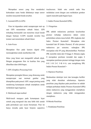 Merupakan

sensor

yang

bisa

mendeteksi

touchscreen.

Salah

satu

contoh

anda

bisa

keberadaan suatu benda didekatnya tanpa sensor

melakukan zoom dengan cara melakukan gerakan

tersebut menyentuh benda tersebut.

seperti mencubit pada bagian layar.

5. Assisted-GPS (A-GPS)

3. Indeks Prestasi Kumulatif (IPK).

Fitur ini digunakan untuk mempercepat start up
saat

GPS

menentukan

sebuah

lokasi.

3.1 Pengertian

GPS

terkadang bermasalah saat menerima sinyal lemah
dengan bantuan A-GPS masalah tersebut bisa

IPK adalah mekanisme penilaian keseluruhan
prestasi

terhadap

dalam

sistim

perkuliahan selama masa kuliah. IPK singkatan dari

teratasi saat menentukan sebuah lokasi.

Index
6. Auto-Focus

Prestasi

Kumulatif.

Merupakan

nilai

kumulatif dari IP (Index Prestasi). IP nilai prestasi
mahasiswa

Merupakan

mahasiswa

fitur

pada

kamera

digital

yang

memungkinkan untuk memberikan titik

per

semester,

sedangkan

IPK

merupakan nilai IP yang dikumulatifkan. Penilaian
IPK memiliki skala dari 0 hingga 4. Dimana angka

fokus yang benar saat mengambil sebuah objek.
Dengan penggunaan fitur ini kualitas foto yang

0 merupakan penilaian terendah dan angka 4
merupakan penilaian prestasi tertinggi dengan mutu
0=E 1=D 2=C 3=B 4=A. cara menghitung IPK

dihasilkan akan lebih bagus.

Indeks Prestasi Kumulatif =
7. GPU (Graphics Prossesing Unit)
4. Hipotesis Penelitian
Merupakan perangkat khusus yang dirancang untuk
mempercepat

saat

memuat

gambar

yang

ditampilkan pada ponsel. GPU sangat penting untuk
mendorong kemampuan sebuah smartphone untuk
melakukan tugas-tugasnya.

Berdasarkan deskripsi teori dan kerangka berfikir
yang

telah

diuraikan

sebelumnya,

hipotesis

penelitian yang diajukan pada penelitian ini adalah
terdapat perbedaan Indeks Prestassi Kumulatif (IPK)
antara mahasiswa yang menggunakan smartphone

8. Multitouch input method

dengan

mahasiswa

yang

smartphone.
Multi-touch mengacu pada kemampuan layar
sentuh yang mengenali dua atau lebih titik sentuh

H.Metode Penelitian

pada permukaan ayar secara bersamaan. Fitur ini
hanya tersedia pada layar berjenis capasitive

1. Pendekatan Penelitian

tidak

menggunakan

 