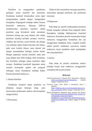 Penelitian
gabungan

ini
antara

menggunakan
kualitatif

pendekatan
kuantitatif.

dan

Tahap ini dari menentukan rancangan penelitian,
menentukan lapangan penelitian, dan pembuatan

Pendekatan kualitatif dimaksudkan untuk dapat
mengemukakan

apakah

dengan

menggunakan

Smartphone berpengaruh terhadap Indeks Prestasi
Kumulatif

mahasiswa.

mendefinisikan

Moleong

penelitian

instrumen.

(2007,6)

kualitatif

adalah

penelitian yang bermaksud untuk memahami
fenomena tentang apa yang dialami oleh subjek
penelitian misalnya perilaku, persepsi, motivasi,
tindakan, dan lain-lain, secara holistik, dan dengan
cara deskripsi dalam bentuk kata-kata dan bahasa,
pada suatu konteks khusus yang alamiah dan
dengan memanfaatkan berbagai metode ilmiah.

2.Pelaksanaan
Pada tahap ini, peneliti melaksanakan penelitian
dengan mengukur seberapa besar pengaruh faktor
Smartphone

terhadap

Indeksprestasi

kumulatif

mahasiswa. Kemudian, peneliti menanyakan berapa
mahasiswa menggunakan Smartphone dan yan
menggunakan handphone biasa. Langkah terakhir
adalah peneliti melakukan wawancara kepada
mahasiswa secara mendalam untuk mendapatkan
data yang diperlukan.

Dengan digunakan metode kualitatif, maka data
yang didapat akan lebih lengkap, lebih mendalam, 3.Analisis
dan bermakna sehingga tujuan penelitian dapat
tercapai. Pendekatan kuantitatif digunakan untuk
menarik

kesimpulan

apakah

ada

pengaruh

hubungan antara Smartphone terhadap Indeks
Prestasi Kumulatif mahasiswa.

dilakukan

dalam

beberapa

penelitian
tahap,

ini
yaitu

perencanaan, pelaksanaan, analisis, dan kesimpulan
sebagai berikut.
1.Perencanaan

smartphone dan ponsel tersebut.

artikel non-personal, 31 Agustus 2012. Smartphone, (Online),
(http://en.wikipedia.org/wiki/Smartphone.
(diakses
tanggal 3 September 2012)

kualitatif

dengan

terhadap berapa lama mahasiswa menggunakan

Referensi

2. Desain Penelitian
Pendekatan

Pada tahap ini peneliti melakukan analisis

Cassavoy, Liane. What Makes a Smartphone Smart ?,
(Online),
(http://cellphones.about.com/od/smartphonebasics/a/w
hat_is_smart.htm (diakses tanggal 3 September 2012)
Priatna Martadiputra, Bambang Apip. Populasi dan Sampel.
http://file.upi.edu/Direktori/FPMIPA/JUR._PEND._M
ATEMATIKA/196412051990031BAMBANG_AVIP_PRIATNA_M/MENENTUKAN_
UKURAN_SAMPEL.pdf. (diakses tanggal 29 Oktober
2012)

 