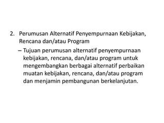 2. Perumusan Alternatif Penyempurnaan Kebijakan,
   Rencana dan/atau Program
   – Tujuan perumusan alternatif penyempurnaan
     kebijakan, rencana, dan/atau program untuk
     mengembangkan berbagai alternatif perbaikan
     muatan kebijakan, rencana, dan/atau program
     dan menjamin pembangunan berkelanjutan.
 