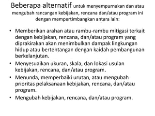 Beberapa alternatif untuk menyempurnakan dan atau
 mengubah rancangan kebijakan, rencana dan/atau program ini
          dengan mempertimbangkan antara lain:

• Memberikan arahan atau rambu-rambu mitigasi terkait
  dengan kebijakan, rencana, dan/atau program yang
  diprakirakan akan menimbulkan dampak lingkungan
  hidup atau bertentangan dengan kaidah pembangunan
  berkelanjutan.
• Menyesuaikan ukuran, skala, dan lokasi usulan
  kebijakan, rencana, dan/atau program.
• Menunda, memperbaiki urutan, atau mengubah
  prioritas pelaksanaan kebijakan, rencana, dan/atau
  program.
• Mengubah kebijakan, rencana, dan/atau program.
 