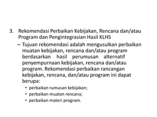 3. Rekomendasi Perbaikan Kebijakan, Rencana dan/atau
   Program dan Pengintegrasian Hasil KLHS
   – Tujuan rekomendasi adalah mengusulkan perbaikan
     muatan kebijakan, rencana dan/atau program
     berdasarkan hasil perumusan alternatif
     penyempurnaan kebijakan, rencana dan/atau
     program. Rekomendasi perbaikan rancangan
     kebijakan, rencana, dan/atau program ini dapat
     berupa:
      • perbaikan rumusan kebijakan;
      • perbaikan muatan rencana;
      • perbaikan materi program.
 