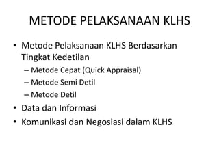 METODE PELAKSANAAN KLHS
• Metode Pelaksanaan KLHS Berdasarkan
  Tingkat Kedetilan
  – Metode Cepat (Quick Appraisal)
  – Metode Semi Detil
  – Metode Detil
• Data dan Informasi
• Komunikasi dan Negosiasi dalam KLHS
 