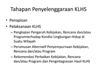 Tahapan Penyelenggaraan KLHS
• Penapisan
• Pelaksanaan KLHS
  – Pengkajian Pengaruh Kebijakan, Rencana dan/atau
    Programterhadap Kondisi Lingkungan Hidup di
    Suatu Wilayah
  – Perumusan Alternatif Penyempurnaan Kebijakan,
    Rencana dan/atau Program
  – Rekomendasi Perbaikan Kebijakan, Rencana
    dan/atau Program dan Pengintegrasian Hasil KLHS
 