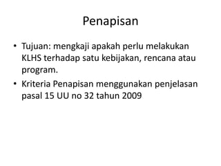 Penapisan
• Tujuan: mengkaji apakah perlu melakukan
  KLHS terhadap satu kebijakan, rencana atau
  program.
• Kriteria Penapisan menggunakan penjelasan
  pasal 15 UU no 32 tahun 2009
 