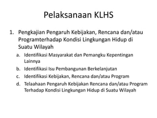 Pelaksanaan KLHS
1. Pengkajian Pengaruh Kebijakan, Rencana dan/atau
   Programterhadap Kondisi Lingkungan Hidup di
   Suatu Wilayah
  a. Identifikasi Masyarakat dan Pemangku Kepentingan
     Lainnya
  b. Identifikasi Isu Pembangunan Berkelanjutan
  c. Identifikasi Kebijakan, Rencana dan/atau Program
  d. Telaahaan Pengaruh Kebijakan Rencana dan/atau Program
     Terhadap Kondisi Lingkungan Hidup di Suatu Wilayah
 