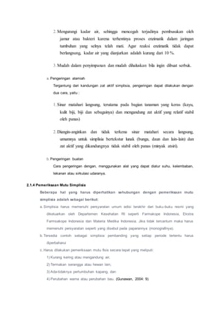 2.Mengurangi kadar air, sehingga mencegah terjadinya pembusukan oleh
jamur atau bakteri karena terhentinya proses enzimatik dalam jaringan
tumbuhan yang selnya telah mati. Agar reaksi enzimatik tidak dapat
berlangsung, kadar air yang dianjurkan adalah kurang dari 10 %.
3.Mudah dalam penyimpanan dan mudah dihaluskan bila ingin dibuat serbuk.
a. Pengeringan alamiah
Tergantung dari kandungan zat aktif simplisia, pengeringan dapat dilakukan dengan
dua cara, yaitu :
1.Sinar matahari langsung, terutama pada bagian tanaman yang keras (kayu,
kulit biji, biji dan sebagainya) dan mengandung zat aktif yang relatif stabil
oleh panas)
2.Diangin-anginkan dan tidak terkena sinar matahari secara langsung,
umumnya untuk simplisia bertekstur lunak (bunga, daun dan lain-lain) dan
zat aktif yang dikandungnya tidak stabil oleh panas (minyak atsiri).
b. Pengeringan buatan
Cara pengeringan dengan, menggunakan alat yang dapat diatur suhu, kelembaban,
tekanan atau sirkulasi udaranya.
2.1.4 Pemeriksaan Mutu Simplisia
Beberapa hal yang harus diperhatikan sehubungan dengan pemeriksaan mutu
simplisia adalah sebagai berikut:
a. Simplisia harus memenuhi persyaratan umum edisi terakhir dari buku-buku resmi yang
dikeluarkan oleh Departemen Kesehatan RI seperti Farmakope Indonesia, Ekstra
Farmsakope Indonesia dan Materia Medika Indonesia. Jika tidak tercantum maka harus
memenuhi persyaratan seperti yang disebut pada paparannya (monografinya).
b. Tersedia contoh sebagai simplisia pembanding yang setiap periode tertentu harus
diperbaharui
c. Harus dilakukan pemeriksaan mutu fisis secara tepat yang meliputi:
1) Kurang kering atau mengandung air,
2) Termakan serangga atau hewan lain,
3) Ada-tidaknya pertumbuhan kapang, dan
4) Perubahan warna atau perubahan bau. (Gunawan, 2004: 9)
 