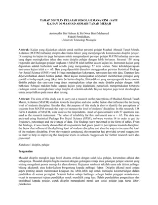 TAHAP DISIPLIN PELAJAR SEKOLAH MASA KINI : SATU
KAJIAN DI MAAHAD AHMADI TANAH MERAH
Aminuddin Bin Hehsan & Siti Noor Binti Muhamad
Fakulti Pendidikan,
Universiti Teknologi Malaysia
Abstrak: Kajian yang dijalankan adalah untuk melihat persepsi pelajar Maahad Ahmadi Tanah Merah,
Kelantan (MATM) terhadap disiplin dan faktor-faktor yang mempengaruhi kemerosotan disiplin pelajar.
Di samping itu kajian ini juga bertujuan untuk mengenalpasti persepsi pelajar MATM terhadap cara-cara
yang dapat meningkatkan tahap dan mutu disiplin pelajar dengan lebih berkesan. Seramai 138 orang
responden dari kalangan pelajar tingkatan 4 MATM telah terlibat dalam kajian ini. Instrumen kajian yang
digunakan adalah berbentuk soal selidik yang mengandungi 57 item soalan. Nilai kebolehpercayaan
instrumen kajian ialah α = .65. Data yang diperolehi dianalisis menggunakan perisian Statistical Package
For Social Science (SPSS) versi 14 bagi mendapatkan kekerapan, peratusan dan min data. Dapatan data
dipersembahkan dalam bentuk jadual. Hasil kajian menunjukkan responden memberikan persepsi yang
positif terhadap aspek yang dikaji iaitu berkaitan disiplin, faktor-faktor yang mempengaruhi kemerosotan
disiplin pelajar dan cara-cara yang dapat meningkatkan tahap dan mutu disiplin pelajar dengan lebih
berkesan. Sebagai maklum balas kepada kajian yang dijalankan, penyelidik mengemukakan beberapa
cadangan untuk meningkatkan tahap disiplin di sekolah-sekolah. Kajian lanjutan juga turut dicadangkan
untuk penyelidikan pada masa akan datang.
Abstract: The aims of this study was to carry out a research on the perceptions of Maahad Ahmadi Tanah
Merah, Kelantan (MATM) students towards discipline and also on the factors that influence the declining
level of students discipline. Besides that, the purpose of this study is also to identify the perceptions of
students from MATM towards the ways to increase the level of students’ discipline. In this research, 138
Form 4 students of MATM, were used as the respondents. Asset of questionnaire with 57 questions was
used as the research instrument. The value of reliability for this instrument was α = .65. The data was
analyzed using Statistical Package For Social Science (SPSS), software version 14 in order to get the
frequency, percentage and the average of data. The findings were presented in the form of tables. From
the findings, it was clearly shown that all respondents had given positive perceptions towards discipline,
the factor that influenced the declining level of students discipline and also the ways to increase the level
of the students discipline. From the research conducted, the researcher had provided several suggestions
in order to help in improving the discipline levels in schools. Suggestions for further research were also
presented.
Katakunci: disiplin, pelajar
Pengenalan
Masalah disiplin mungkin juga boleh disama ertikan dengan salah laku pelajar, keruntuhan akhlak dan
sebagainya. Masalah disiplin begitu sinonim dengan golongan remaja atau golongan pelajar sekolah yang
sedang mengalami proses menuju ke alam dewasa. Kejayaan sesebuah sekolah sama ada dalam pelbagai
bidang akademik atau kokurikulum bergantung kepada pelbagai faktor. Disiplin dikenal pasti antara
aspek penting dalam menentukan kejayaan itu, lebih-lebih lagi untuk mencapai kecemerlangan dalam
pendidikan di semua peringkat. Sekolah bukan sahaja berfungsi sebagai badan pengajar semata-mata,
tetapi ia mempunyai tujuan pendidikan untuk mendidik yang luas. Selain pendedahan pengetahuan dan
intelektual kepada pelajar, aspek disiplin merangkumi moral dan sosial pelajar juga harus diberi
penekanan.
 
