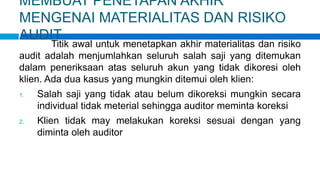 MEMBUAT PENETAPAN AKHIR
MENGENAI MATERIALITAS DAN RISIKO
AUDIT
Titik awal untuk menetapkan akhir materialitas dan risiko
audit adalah menjumlahkan seluruh salah saji yang ditemukan
dalam peneriksaan atas seluruh akun yang tidak dikoresi oleh
klien. Ada dua kasus yang mungkin ditemui oleh klien:
1. Salah saji yang tidak atau belum dikoreksi mungkin secara
individual tidak meterial sehingga auditor meminta koreksi
2. Klien tidak may melakukan koreksi sesuai dengan yang
diminta oleh auditor
 