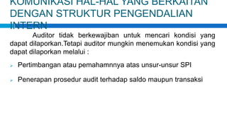 KOMUNIKASI HAL-HAL YANG BERKAITAN
DENGAN STRUKTUR PENGENDALIAN
INTERN
Auditor tidak berkewajiban untuk mencari kondisi yang
dapat dilaporkan.Tetapi auditor mungkin menemukan kondisi yang
dapat dilaporkan melalui :
 Pertimbangan atau pemahamnnya atas unsur-unsur SPI
 Penerapan prosedur audit terhadap saldo maupun transaksi
 
