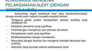 KOMUNIKASI MENGENAI
PELAKSANAAN AUDIT (DENGAN
KOMITE AUDIT)
Komunikasi dapat berbentuk lisan atau tertulis.Komunikasi
dengan komite audit meliputi masalah-masalah berikut :
1. Tanggung jawab auditor berdasarkan standar auditing yang
ditetapkan IAI.
2. Kebijakan akuntansi yang signifikan
3. Pertimbangan manajemen dan estimasi akuntansi
4. Penyelesaian audit yang signifikan
5. Ketidaksepakatan dengan manajemen.
6. Konsultasi dengan akuntan lain mengenai masalah akuntansi dan
auditing
7. Kesulitan yang dijumpai selama pelaksanaan audit
 
