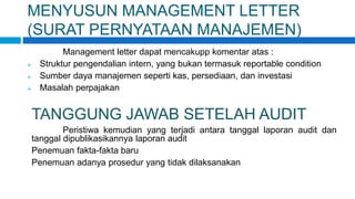 MENYUSUN MANAGEMENT LETTER
(SURAT PERNYATAAN MANAJEMEN)
Management letter dapat mencakupp komentar atas :
 Struktur pengendalian intern, yang bukan termasuk reportable condition
 Sumber daya manajemen seperti kas, persediaan, dan investasi
 Masalah perpajakan
TANGGUNG JAWAB SETELAH AUDIT
Peristiwa kemudian yang terjadi antara tanggal laporan audit dan
tanggal dipublikasikannya laporan audit
Penemuan fakta-fakta baru
Penemuan adanya prosedur yang tidak dilaksanakan
 