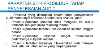 KARAKTERISTIK PROSEDUR TAHAP
PENYELESAIAN AUDIT
Prosedur yang diterapkan dalam tahap penyelesaian
audit mempunyai beberapa karakteristik khusus, yaitu:
a. Prosedur-prosedur tersebut tidak mengacu ke siklus
transaksi maupun saldo rekening tertentu
b. Prosedur-prosedur tersebut dilaksanakan setelah tanggal
neraca
c. Prosedur-prosedur tersebut sangat memerlukan
pertimbangn subyektif auditor.
d. Prosedur tersebut biasanya dilaksanakan oleh manajer
audit atau akuntan senior yang berpengalaman
 