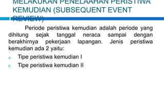 MELAKUKAN PENELAAHAN PERISTIWA
KEMUDIAN (SUBSEQUENT EVENT
REVIEW)
Periode peristiwa kemudian adalah periode yang
dihitung sejak tanggal neraca sampai dengan
berakhirnya pekerjaan lapangan. Jenis peristiwa
kemudian ada 2 yaitu:
a. Tipe peristiwa kemudian I
b. Tipe peristiwa kemudian II
 