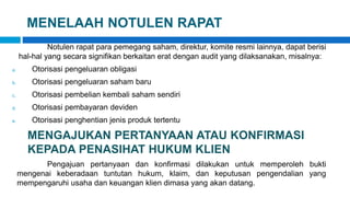 MENELAAH NOTULEN RAPAT
Notulen rapat para pemegang saham, direktur, komite resmi lainnya, dapat berisi
hal-hal yang secara signifikan berkaitan erat dengan audit yang dilaksanakan, misalnya:
a. Otorisasi pengeluaran obligasi
b. Otorisasi pengeluaran saham baru
c. Otorisasi pembelian kembali saham sendiri
d. Otorisasi pembayaran deviden
e. Otorisasi penghentian jenis produk tertentu
MENGAJUKAN PERTANYAAN ATAU KONFIRMASI
KEPADA PENASIHAT HUKUM KLIEN
Pengajuan pertanyaan dan konfirmasi dilakukan untuk memperoleh bukti
mengenai keberadaan tuntutan hukum, klaim, dan keputusan pengendalian yang
mempengaruhi usaha dan keuangan klien dimasa yang akan datang.
 