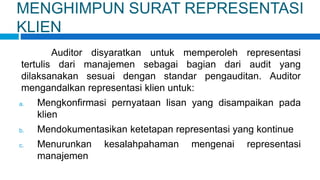MENGHIMPUN SURAT REPRESENTASI
KLIEN
Auditor disyaratkan untuk memperoleh representasi
tertulis dari manajemen sebagai bagian dari audit yang
dilaksanakan sesuai dengan standar pengauditan. Auditor
mengandalkan representasi klien untuk:
a. Mengkonfirmasi pernyataan lisan yang disampaikan pada
klien
b. Mendokumentasikan ketetapan representasi yang kontinue
c. Menurunkan kesalahpahaman mengenai representasi
manajemen
 