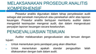 MELAKSANAKAN PROSEDUR ANALITIS
KOMPERHENSIF
Prosedur analitis digunakan dalam tahap penyelesaian audit
sebagai alat penelaah menyeluruh atau penelaahan akhir atas laporan
keuangan. Prosedur analitis bertujuan membantu auditor dalam
mengambil kesimpulan mengenai audit, dan dalam mengevaluasi
penyajian laporan keuangan secara keseluruhan.
PENGEVALUASIAN TEMUAN
Auditor melaksanakan pengevaluasian atas temuan dengan
tujuan:
a. Untuk menentukan jenis pendapat yang akan diberikan
b. Untuk menentukan apakah standar pengauditan telah
dilaksanakan dengan baik dalam audit.
 