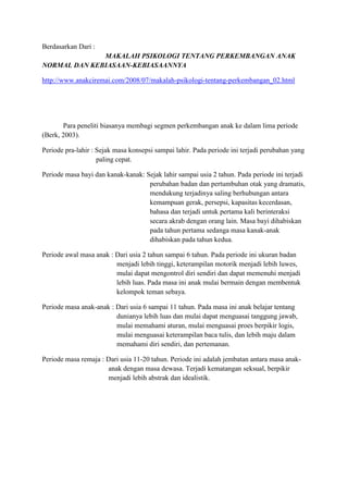Berdasarkan Dari :
              MAKALAH PSIKOLOGI TENTANG PERKEMBANGAN ANAK
NORMAL DAN KEBIASAAN-KEBIASAANNYA

http://www.anakciremai.com/2008/07/makalah-psikologi-tentang-perkembangan_02.html




       Para peneliti biasanya membagi segmen perkembangan anak ke dalam lima periode
(Berk, 2003).

Periode pra-lahir : Sejak masa konsepsi sampai lahir. Pada periode ini terjadi perubahan yang
                    paling cepat.

Periode masa bayi dan kanak-kanak: Sejak lahir sampai usia 2 tahun. Pada periode ini terjadi
                                    perubahan badan dan pertumbuhan otak yang dramatis,
                                    mendukung terjadinya saling berhubungan antara
                                    kemampuan gerak, persepsi, kapasitas kecerdasan,
                                    bahasa dan terjadi untuk pertama kali berinteraksi
                                    secara akrab dengan orang lain. Masa bayi dihabiskan
                                    pada tahun pertama sedanga masa kanak-anak
                                    dihabiskan pada tahun kedua.

Periode awal masa anak : Dari usia 2 tahun sampai 6 tahun. Pada periode ini ukuran badan
                         menjadi lebih tinggi, keterampilan motorik menjadi lebih luwes,
                         mulai dapat mengontrol diri sendiri dan dapat memenuhi menjadi
                         lebih luas. Pada masa ini anak mulai bermain dengan membentuk
                         kelompok teman sebaya.

Periode masa anak-anak : Dari usia 6 sampai 11 tahun. Pada masa ini anak belajar tentang
                         dunianya lebih luas dan mulai dapat menguasai tanggung jawab,
                         mulai memahami aturan, mulai menguasai proes berpikir logis,
                         mulai menguasai keterampilan baca tulis, dan lebih maju dalam
                         memahami diri sendiri, dan pertemanan.

Periode masa remaja : Dari usia 11-20 tahun. Periode ini adalah jembatan antara masa anak-
                      anak dengan masa dewasa. Terjadi kematangan seksual, berpikir
                      menjadi lebih abstrak dan idealistik.
 