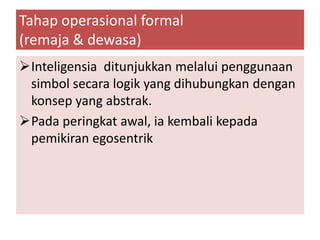 Tahap operasional formal
(remaja & dewasa)
Inteligensia ditunjukkan melalui penggunaan
 simbol secara logik yang dihubungkan dengan
 konsep yang abstrak.
Pada peringkat awal, ia kembali kepada
 pemikiran egosentrik
 