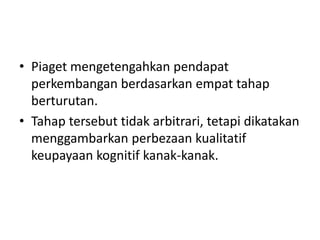 • Piaget mengetengahkan pendapat
  perkembangan berdasarkan empat tahap
  berturutan.
• Tahap tersebut tidak arbitrari, tetapi dikatakan
  menggambarkan perbezaan kualitatif
  keupayaan kognitif kanak-kanak.
 