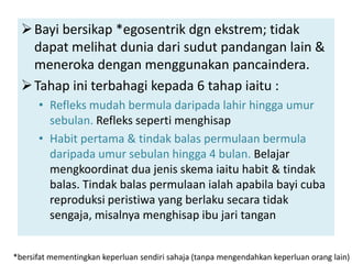  Bayi bersikap *egosentrik dgn ekstrem; tidak
    dapat melihat dunia dari sudut pandangan lain &
    meneroka dengan menggunakan pancaindera.
   Tahap ini terbahagi kepada 6 tahap iaitu :
      • Refleks mudah bermula daripada lahir hingga umur
        sebulan. Refleks seperti menghisap
      • Habit pertama & tindak balas permulaan bermula
        daripada umur sebulan hingga 4 bulan. Belajar
        mengkoordinat dua jenis skema iaitu habit & tindak
        balas. Tindak balas permulaan ialah apabila bayi cuba
        reproduksi peristiwa yang berlaku secara tidak
        sengaja, misalnya menghisap ibu jari tangan


*bersifat mementingkan keperluan sendiri sahaja (tanpa mengendahkan keperluan orang lain)
 