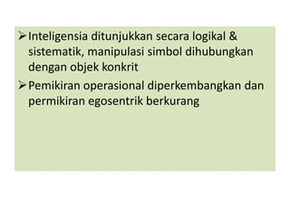 Inteligensia ditunjukkan secara logikal &
 sistematik, manipulasi simbol dihubungkan
 dengan objek konkrit
Pemikiran operasional diperkembangkan dan
 permikiran egosentrik berkurang
 