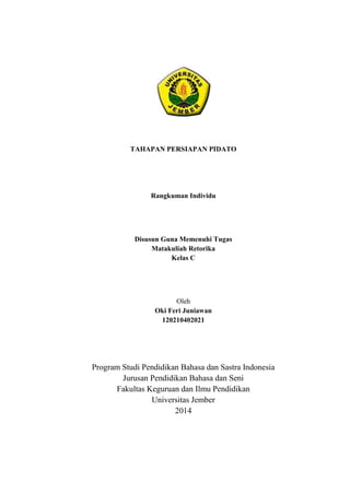 TAHAPAN PERSIAPAN PIDATO 
Rangkuman Individu 
Disusun Guna Memenuhi Tugas 
Matakuliah Retorika 
Kelas C 
Oleh 
Oki Feri Juniawan 
120210402021 
Program Studi Pendidikan Bahasa dan Sastra Indonesia 
Jurusan Pendidikan Bahasa dan Seni 
Fakultas Keguruan dan Ilmu Pendidikan 
Universitas Jember 
2014 
 