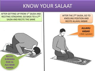 AFTER GETTING UP FROM 1ST SAJDA AND
RECITING ISTAGHFAR, GO BACK TO A 2ND
SAJDA AND RECITE THE SAME
RECITE:
SUBHANA
RABI AL
ALA WABI
HAMDI
AFTER THE 2ND SAJDA, GO TO
KNEELING POSITION AND
RECITE ALLAHU AKBAR
ALLAHU
AKBAR
( Allah is greater)
 