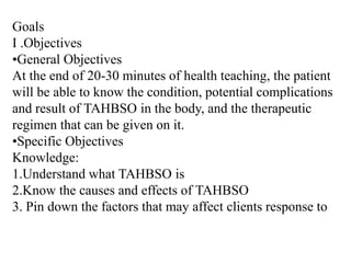 Goals I .Objectives ,[object Object],At the end of 20-30 minutes of health teaching, the patient will be able to know the condition, potential complications and result of TAHBSO in the body, and the therapeutic regimen that can be given on it. ,[object Object],Knowledge: 1.Understand what TAHBSO is 2.Know the causes and effects of TAHBSO 3. Pin down the factors that may affect clients response to  TAHBSO Skill: ,[object Object]