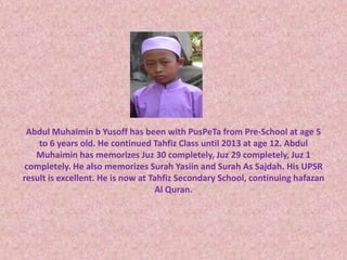 Abdul Muhaimin b Yusoff has been with PusPeTa from Pre-School at age 5 
to 6 years old. He continued Tahfiz Class until 2013 at age 12. Abdul 
Muhaimin has memorizes Juz 30 completely, Juz 29 completely, Juz 1 
completely. He also memorizes Surah Yasiin and Surah As Sajdah. His UPSR 
result is excellent. He is now at Tahfiz Secondary School, continuing hafazan 
Al Quran. 
