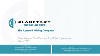 The Asteroid Mining Company
Peter Marquez, Vice President for Global Engagement
March 2015
resources@planetaryresources.com
www.planetaryresources.com
resources@planetaryresources.com
www.planetaryresources.com
Peter Marquez
Vice President, Global Engagement
pmarquez@planetaryresources.com
@interplanetary
 