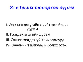 Зөв бичих тодорхой дүрэм I. Эр /-ын/ эм үгийн /-ий/-г зөв бичих    дүрэм II. Гээгдэх эгшгийн дүрэм  III. Эгшиг гээгдэхгүй тохиолдлууд IV. Зөөлний тэмдэг/ь/ и болох эсэх  