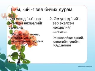 I. -ы, -ий -г зөв бичих дүрэм 1. Эр үгэнд "-ы"-ээр эхэлсэн нөхцөлийг залгана Жишээлбэл: анхны, хоолны, улсын, яамны, юмыг, оёдлын 2. Эм үгэнд "-ий"-ээр эхэлсэн нөхцөлийг залгана. I. -ы, -ий -г зөв бичих дүрэм Жишээлбэл: эхний, өвөөгийн, үеийн, Юүдэнгийн 