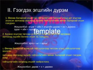 II.Гээгдэх эгшгийн дүрэм II. Гээгдэх эгшгийн дүрэм 1. Өмнөө балархай эгшигтэй гийгүүлэгчээр төгссөн үгэнд урт эгшгээр эхэлсэн залгавар залгахад эцсийн гийгүүлэгчийн өмнөх балархай эгшиг гээгдэнэ Жишээлбэл: эгшиг + ийн = эгшгийн дүрэм + ээ = дүрмээ зураг + ийн = зургийн 2. Богино эгшгээр төгссөн үгэнд урт эгшгээр эхэлсэн залгавар залгахад эцсийн богино эгшиг нь гээгдэнэ. Жишээлбэл: арга + ыг = аргыг 3 . Өмнөө балархай эгшигтэй гийгүүлэгчээр төгссөн үгэнд гийгүүлэгчээр эхэлсэн залгавар залгахад эцсийн гийгүүлэгчийн өмнөх балархай эгшиг гээгдэж, хоёр гийгүүлэгчийн хооронд эгшийг жийрэглэнэ. Жишээлбэл: дөрөв + н = дөрвөн 