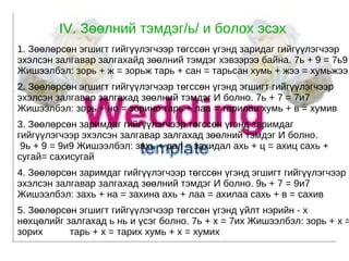 IV. Зөөлний тэмдэг/ь/ и болох эсэх 1. Зөөлөрсөн эгшигт гийгүүлэгчээр төгссөн үгэнд заридаг гийгүүлэгчээр эхэлсэн залгавар залгахайд зөөлний тэмдэг хэвээрээ байна. 7ь + 9 = 7ь9 Жишээлбэл: зорь + ж = зорьж тарь + сан = тарьсан хумь + жээ = хумьжээ 2. Зөөлөрсөн эгшигт гийгүүлэгчээр төгссөн үгэнд эгшигт гийгүүлэгчээр эхэлсэн залгавар залгахад зөөлний тэмдэг И болно. 7ь + 7 = 7и7 Жишээлбэл: зорь + но = зорино тарь + лаа = тарилаа хумь + в = хумив 3. Зөөлөрсөн заримдаг гийгүүлэгчээр төгссөн үгэнд заримдаг гийгүүлэгчээр эхэлсэн залгавар залгахад зөөлний тэмдэг И болно.  9ь + 9 = 9и9 Жишээлбэл: захь + дал = захидал ахь + ц = ахиц сахь + сугай= сахисугай 4. Зөөлөрсөн заримдаг гийгүүлэгчээр төгссөн үгэнд эгшигт гийгүүлэгчээр эхэлсэн залгавар залгахад зөөлний тэмдэг И болно. 9ь + 7 = 9и7 Жишээлбэл: захь + на = захина ахь + лаа = ахилаа сахь + в = сахив 5. Зөөлөрсөн эгшигт гийгүүлэгчээр төгссөн үгэнд үйлт нэрийн - х нөхцөлийг залгахад ь нь и үсэг болно. 7ь + х = 7их Жишээлбэл: зорь + х = зорих  тарь + х = тарих хумь + х = хумих  