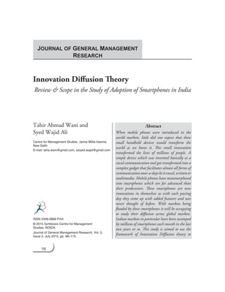 98 Journal of General Management Research
Innovation Diffusion Theory
Review & Scope in the Study of Adoption of Smartphones in India
Tahir Ahmad Wani and
Syed Wajid Ali
Centre for Management Studies, Jamia Millia Islamia,
New Delhi
E-mail: taha.wani@gmail.com, saiyed.wajid@gmail.com
Abstract
When mobile phones were introduced in the
world markets, little did one expect that these
small handheld devices would transform the
world as we knew it. This small innovation
transformed the lives of millions of people. A
simple device which was invented basically as a
vocal-communication tool got transformed into a
complex gadget that facilitates almost all forms of
communicationnow-a-daysbeitvocal,writtenor
multimedia. Mobile phones have metamorphosed
into smartphones which are far advanced than
their predecessors. These smartphones are new
innovations in themselves as with each passing
day they come up with added features and uses
never thought of before. With markets being
flooded by these smartphones it will be occupying
to study their diffusion across global markets.
Indian markets in particular have been swamped
by millions of smartphones each month in the last
two years or so. This study is aimed to use the
framework of Innovation Diffusion theory to
ISSN 2348-2869 Print
© 2015 Symbiosis Centre for Management
Studies, NOIDA
Journal of General Management Research, Vol. 2,
Issue 2, July 2015, pp. 98–115.
JOURNAL OF GENERAL MANAGEMENT
RESEARCH
 