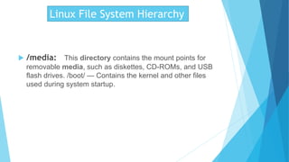 Linux File System Hierarchy
 /media: This directory contains the mount points for
removable media, such as diskettes, CD-ROMs, and USB
flash drives. /boot/ — Contains the kernel and other files
used during system startup.
 