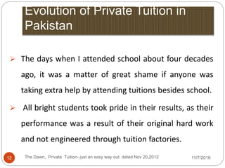 Evolution of Private Tuition in
Pakistan
 The days when I attended school about four decades
ago, it was a matter of great shame if anyone was
taking extra help by attending tuitions besides school.
 All bright students took pride in their results, as their
performance was a result of their original hard work
and not engineered through tuition factories.
12 The Dawn, Private Tuition- just an easy way out dated Nov 20,2012 11/7/2016
 