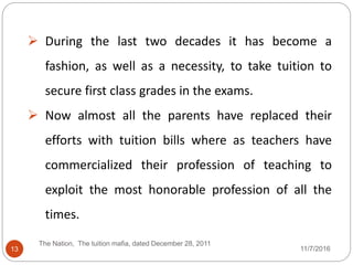  During the last two decades it has become a
fashion, as well as a necessity, to take tuition to
secure first class grades in the exams.
 Now almost all the parents have replaced their
efforts with tuition bills where as teachers have
commercialized their profession of teaching to
exploit the most honorable profession of all the
times.
13
The Nation, The tuition mafia, dated December 28, 2011
11/7/2016
 