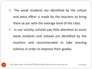  The weak students are identified by the school
and extra effort is made by the teachers to bring
them at par with the average level of the class.
 In our society, schools pay little attention to assist
weak students and instead are identified by the
teachers and recommended to take evening
tuitions in order to improve their grades.
14 http://www.dawn.com/news/765509/private-tuitions-just-an-easy-way-out 11/7/2016
 