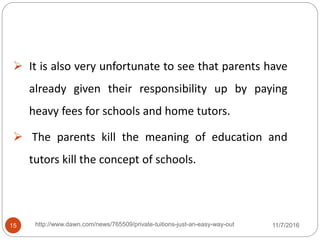  It is also very unfortunate to see that parents have
already given their responsibility up by paying
heavy fees for schools and home tutors.
 The parents kill the meaning of education and
tutors kill the concept of schools.
15 http://www.dawn.com/news/765509/private-tuitions-just-an-easy-way-out 11/7/2016
 