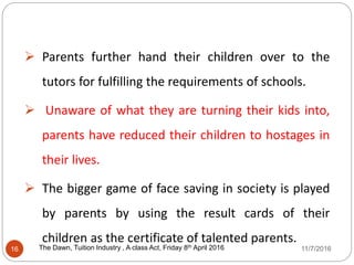 Parents further hand their children over to the
tutors for fulfilling the requirements of schools.
 Unaware of what they are turning their kids into,
parents have reduced their children to hostages in
their lives.
 The bigger game of face saving in society is played
by parents by using the result cards of their
children as the certificate of talented parents.
16 The Dawn, Tuition Industry , A class Act, Friday 8th April 20162016 11/7/2016
 