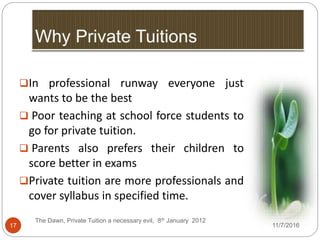 17
In professional runway everyone just
wants to be the best
 Poor teaching at school force students to
go for private tuition.
 Parents also prefers their children to
score better in exams
Private tuition are more professionals and
cover syllabus in specified time.
The Dawn, Private Tuition a necessary evil, 8th January 2012
11/7/2016
 