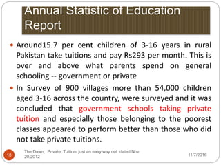 Annual Statistic of Education
Report
11/7/2016
The Dawn, Private Tuition- just an easy way out dated Nov
20,201218
 Around15.7 per cent children of 3-16 years in rural
Pakistan take tuitions and pay Rs293 per month. This is
over and above what parents spend on general
schooling -- government or private
 In Survey of 900 villages more than 54,000 children
aged 3-16 across the country, were surveyed and it was
concluded that government schools taking private
tuition and especially those belonging to the poorest
classes appeared to perform better than those who did
not take private tuitions.
 