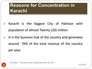 19
 Karachi is the biggest City of Pakistan with
population of almost Twenty (20) million.
 It is the business hub of the country and generates
around 70% of the total revenue of the country
per year.
The Nation, The tuition mafia, dated December 28, 2011
11/7/2016
 